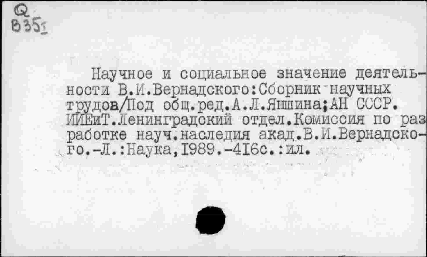 ﻿о.
Научное и социальное значение деятельности В.И.Вернадского:Сборник“научных трудоа/Под общ.ред.А.Л.Яншина;АН СССР. ИЙЕиТ.Ленинградский отдел.Комиссия по раз работке науч.наследия акад.В.И.Вернадского. -Л. : Наука, 1989. -416с. :ил.